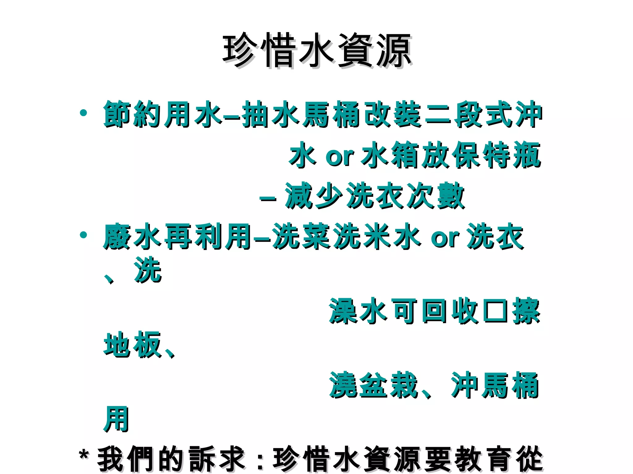 珍惜水資源珍惜水資源
• 節約用水–抽水馬桶改裝二段式沖節約用水–抽水馬桶改裝二段式沖
水水 oror 水箱放保特瓶水箱放保特瓶
–– 減少洗衣次數減少洗衣次數
• 廢水再利用–洗菜洗米水廢水再利用–洗菜洗米水 oror 洗衣洗衣
、洗、洗
澡水可回收澡水可回收擦擦
地板、地板、
澆盆栽、沖馬桶澆盆栽、沖馬桶
用用
** 我們的訴求我們的訴求 :: 珍惜水資源要教育從珍惜水資源要教育從
 