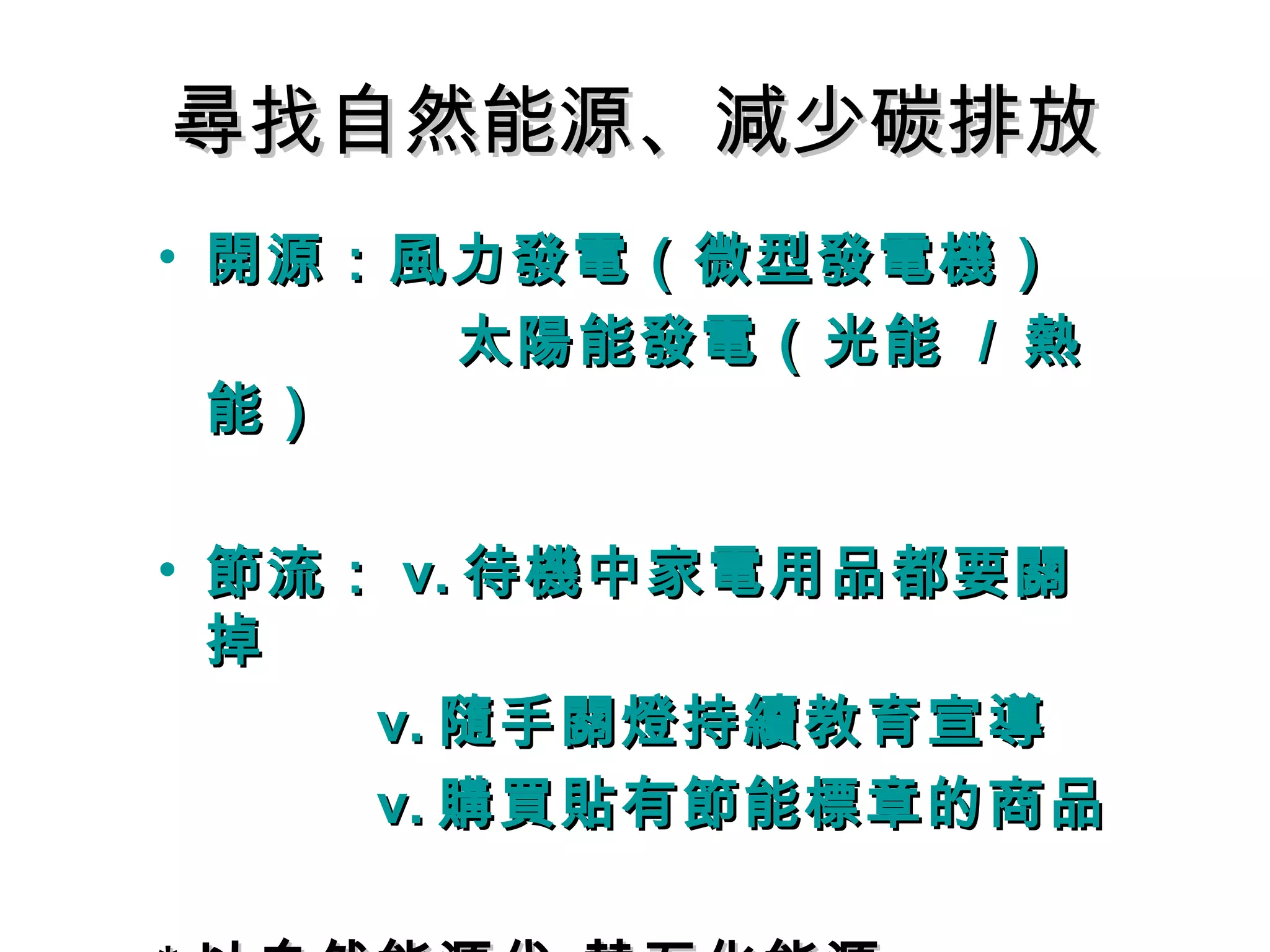 尋找自然能源、減少碳排放尋找自然能源、減少碳排放
• 開源：風力發電（微型發電機）開源：風力發電（微型發電機）
太陽能發電（光能太陽能發電（光能 // 熱熱
能）能）
• 節流：節流： v.v. 待機中家電用品都要關待機中家電用品都要關
掉掉
v.v. 隨手關燈持續教育宣導隨手關燈持續教育宣導
v.v. 購買貼有節能標章的商品購買貼有節能標章的商品
 