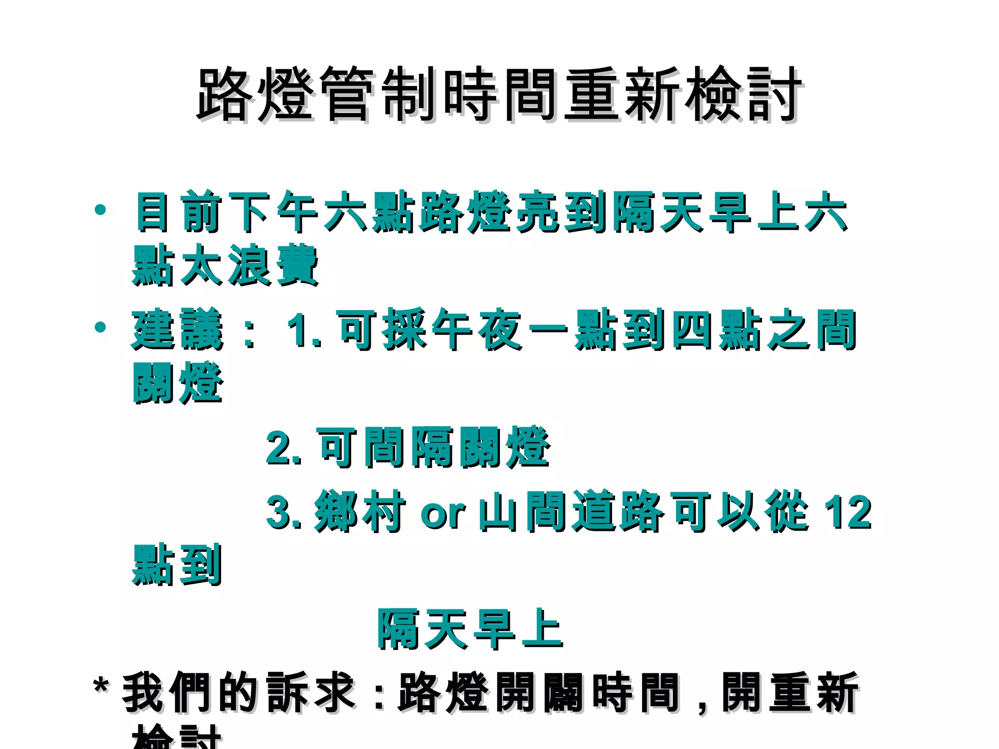 路燈管制時間重新檢討路燈管制時間重新檢討
• 目前下午六點路燈亮到隔天早上六目前下午六點路燈亮到隔天早上六
點太浪費點太浪費
• 建議：建議： 1.1. 可採午夜一點到四點之間可採午夜一點到四點之間
關燈關燈
2.2. 可間隔關燈可間隔關燈
3.3. 鄉村鄉村 oror 山間道路可以從山間道路可以從 1212
點到點到
隔天早上隔天早上
** 我們的訴求我們的訴求 :: 路燈開闢時間路燈開闢時間 ,, 開重新開重新
 
