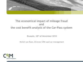 The economical impact of mileage fraud
and
the cost benefit analysis of the Car-Pass system
Brussels, 18th of November 2010
Michel van Roon, Director CRM used car management
 