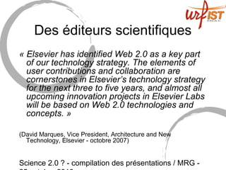 Science 2.0 ? - compilation des présentations / MRG -
Des éditeurs scientifiques
« Elsevier has identified Web 2.0 as a key part 
of our technology strategy. The elements of 
user contributions and collaboration are 
cornerstones in Elsevier’s technology strategy 
for the next three to five years, and almost all 
upcoming innovation projects in Elsevier Labs 
will be based on Web 2.0 technologies and 
concepts. »
(David Marques, Vice President, Architecture and New
Technology, Elsevier - octobre 2007)
 