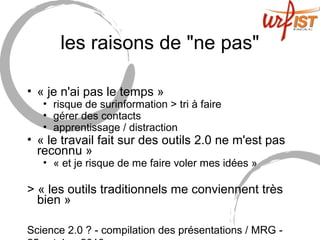 Science 2.0 ? - compilation des présentations / MRG -
les raisons de "ne pas"
• « je n'ai pas le temps »
• risque de surinformation > tri à faire
• gérer des contacts
• apprentissage / distraction
• « le travail fait sur des outils 2.0 ne m'est pas
reconnu »
• « et je risque de me faire voler mes idées »
> « les outils traditionnels me conviennent très
bien »
 