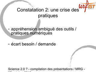 Science 2.0 ? - compilation des présentations / MRG -
Constatation 2: une crise des
pratiques
- appréhension ambiguë des outils /
pratiques numériques
- écart besoin / demande
 