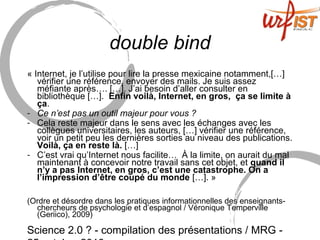 Science 2.0 ? - compilation des présentations / MRG -
double bind
« Internet, je l’utilise pour lire la presse mexicaine notamment,[…]
vérifier une référence, envoyer des mails. Je suis assez
méfiante après…. […]. J’ai besoin d’aller consulter en
bibliothèque […]. Enfin voilà, Internet, en gros, ça se limite à
ça.
- Ce n’est pas un outil majeur pour vous ?
- Cela reste majeur dans le sens avec les échanges avec les
collègues universitaires, les auteurs, […] vérifier une référence,
voir un petit peu les dernières sorties au niveau des publications.
Voilà, ça en reste là. […]
- C’est vrai qu’Internet nous facilite… À la limite, on aurait du mal
maintenant à concevoir notre travail sans cet objet, et quand il
n’y a pas Internet, en gros, c’est une catastrophe. On a
l’impression d’être coupé du monde […]. »
(Ordre et désordre dans les pratiques informationnelles des enseignants-
chercheurs de psychologie et d’espagnol / Véronique Temperville
(Geriico), 2009)
 