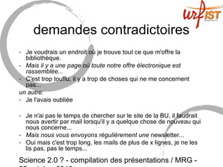Science 2.0 ? - compilation des présentations / MRG -
demandes contradictoires
- Je voudrais un endroit où je trouve tout ce que m'offre la
bibliothèque.
- Mais il y a une page où toute notre offre électronique est
rassemblée...
- C'est trop touffu, il y a trop de choses qui ne me concernent
pas...
un autre:
- Je l'avais oubliée
- Je n'ai pas le temps de chercher sur le site de la BU, il faudrait
nous avertir par mail lorsqu'il y a quelque chose de nouveau qui
nous concerne...
- Mais nous vous envoyons régulièrement une newsletter...
- Oui mais c'est trop long, les mails de plus de x lignes, je ne les
lis pas, pas le temps...
 