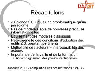 Science 2.0 ? - compilation des présentations / MRG -
Récapitulons
• « Science 2.0 » plus une problématique qu’un
paradigme
• Pas de modèle stable de nouvelles pratiques
informationnelles
• Epuisement des modèles classiques
• Hétérogénéité des conditions d’adoption des
outils 2.0, pourtant pertinents
• Multiplicité des acteurs > interopérabilité des
acteurs
• Importance de la veille et de la formation
• Accompagnement des projets institutionnels
 