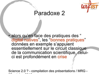 Science 2.0 ? - compilation des présentations / MRG -
Paradoxe 2
• alors qu’en face des pratiques des “
digital natives”, les “bonnes pratiques”
données en exemple s’appuient
essentiellement sur le circuit classique
de la communication scientifique, celui-
ci est profondément en crise
 