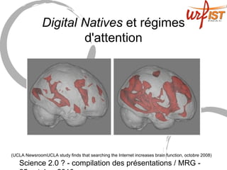 Science 2.0 ? - compilation des présentations / MRG -
Digital Natives et régimes
d'attention
(UCLA NewsroomUCLA study finds that searching the Internet increases brain function, octobre 2008)
 