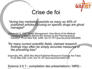Science 2.0 ? - compilation des présentations / MRG -
Crise de foi
"during key marketing periods as many as 40% of
published articles focusing on specific drugs are ghost
managed"
(Sismondo S, 2007 Ghost Management: How Much of the Medical
Literature Is Shaped Behind the Scenes by the Pharmaceutical
Industry?. PLoS Med 4(9): e286. doi:10.1371/journal.pmed.0040286)
"for many current scientific fields, claimed research
findings may often be simply accurate measures of
the prevailing bias"
(Ioannidis JPA, 2005 Why Most Published Research Findings Are False.
PLoS Med 2(8): e124. doi:10.1371/journal.pmed.0020124)
 