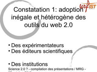 Science 2.0 ? - compilation des présentations / MRG -
Constatation 1: adoption
inégale et hétérogène des
outils du web 2.0
• Des expérimentateurs
• Des éditeurs scientifiques
• Des institutions
 