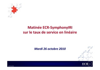 Matinée ECR-SymphonyIRI
                    sur le taux de service en linéaire



                           Mardi 26 octobre 2010



© ECR France 2010
 