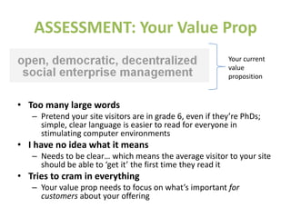 ASSESSMENT: Your Value Prop
• Too many large words
– Pretend your site visitors are in grade 6, even if they’re PhDs;
simple, clear language is easier to read for everyone in
stimulating computer environments
• I have no idea what it means
– Needs to be clear… which means the average visitor to your site
should be able to ‘get it’ the first time they read it
• Tries to cram in everything
– Your value prop needs to focus on what’s important for
customers about your offering
Your current
value
proposition
 