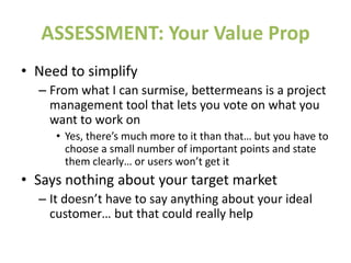 ASSESSMENT: Your Value Prop
• Need to simplify
– From what I can surmise, bettermeans is a project
management tool that lets you vote on what you
want to work on
• Yes, there’s much more to it than that… but you have to
choose a small number of important points and state
them clearly… or users won’t get it
• Says nothing about your target market
– It doesn’t have to say anything about your ideal
customer… but that could really help
 