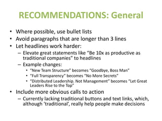 RECOMMENDATIONS: General
• Where possible, use bullet lists
• Avoid paragraphs that are longer than 3 lines
• Let headlines work harder:
– Elevate great statements like “Be 10x as productive as
traditional companies” to headlines
– Example changes:
• “New Team Structure” becomes “Goodbye, Boss Man”
• “Full Transparency” becomes “No More Secrets”
• “Distributed Leadership. Not Management” becomes “Let Great
Leaders Rise to the Top”
• Include more obvious calls to action
– Currently lacking traditional buttons and text links, which,
although ‘traditional’, really help people make decisions
 