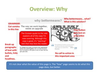 Overview: Why
Play button
gets lost on
grey video
Why bettermeans… what?
What is this solution?
GRAMMAR:
Cut comma
in this line
The Einstein quote to the side
explains all of the copy I’m
now covering. Although this
copy is good, it’s “warmup”
text that may lose the reader.Break up
paragraphs
of text with
bullets, links
and
headlines.
No call to action in
this important area
It’s not clear what the value of this page is. The “how” page seems to do what this
page does, but better.
 