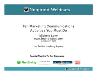 Ten Marketing Communications
    Activities You Must Do
         Michele Levy
      www.brand-strat.com
            October 27, 2010

     Use Twitter Hashtag #npweb



   Special Thanks To Our Sponsors
 