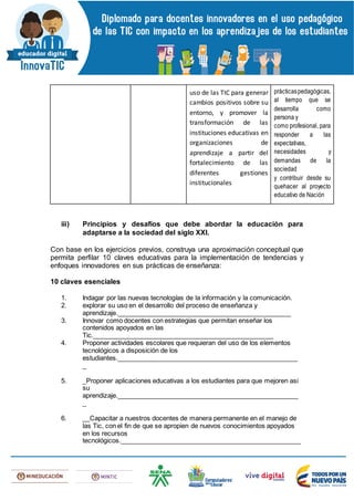 uso de las TIC para generar
cambios positivos sobre su
entorno, y promover la
transformación de las
instituciones educativas en
organizaciones de
aprendizaje a partir del
fortalecimiento de las
diferentes gestiones
institucionales
prácticaspedagógicas,
al tiempo que se
desarrolla como
persona y
como profesional, para
responder a las
expectativas,
necesidades y
demandas de la
sociedad
y contribuir desde su
quehacer al proyecto
educativo de Nación
iii) Principios y desafíos que debe abordar la educación para
adaptarse a la sociedad del siglo XXI.
Con base en los ejercicios previos, construya una aproximación conceptual que
permita perfilar 10 claves educativas para la implementación de tendencias y
enfoques innovadores en sus prácticas de enseñanza:
10 claves esenciales
1. Indagar por las nuevas tecnologías de la información y la comunicación.
2. explorar su uso en el desarrollo del proceso de enseñanza y
aprendizaje.________________________________________________
3. Innovar como docentes con estrategias que permitan enseñar los
contenidos apoyados en las
Tic.__________________________________________________
4. Proponer actividades escolares que requieran del uso de los elementos
tecnológicos a disposición de los
estudiantes.__________________________________________________
_
5. _Proponer aplicaciones educativas a los estudiantes para que mejoren asi
su
aprendizaje.__________________________________________________
_
6. __Capacitar a nuestros docentes de manera permanente en el manejo de
las Tic, con el fin de que se apropien de nuevos conocimientos apoyados
en los recursos
tecnológicos.__________________________________________________
 