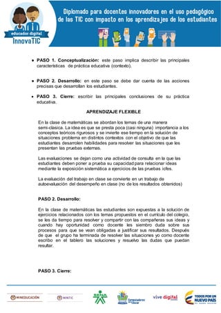 ● PASO 1. Conceptualización: este paso implica describir las principales
características de práctica educativa (contexto).
● PASO 2. Desarrollo: en este paso se debe dar cuenta de las acciones
precisas que desarrollan los estudiantes.
 PASO 3. Cierre: escribir las principales conclusiones de su práctica
educativa.
APRENDIZAJE FLEXIBLE
En la clase de matemáticas se abordan los temas de una manera
semi-clasica. La idea es que se presta poca (casi ninguna) importancia a los
conceptos teóricos rigurosos y se invierte ese tiempo en la solución de
situaciones problema en distintos contextos con el objetivo de que las
estudiantes desarrolen habilidades para resolver las situaciones que les
presentan las pruebas externas.
Las evaluaciones se dejan como una actividad de consulta en la que las
estudiantes deben poner a prueba su capacidad para relacionar ideas
mediante la exposición sistemática a ejercicios de las pruebas icfes.
La evaluación del trabajo en clase se convierte en un trabajo de
autoevaluación del desempeño en clase (no de los resultados obtenidos)
PASO 2. Desarrollo:
En la clase de matemáticas las estudiantes son expuestas a la solución de
ejercicios relacionados con los temas propuestos en el currículo del colegio,
se les da tiempo para resolver y compartir con las compañeras sus ideas y
cuando hay oportunidad como docente les siembro duda sobre sus
procesos para que se vean obligadas a justificar sus resultados. Después
de que el grupo ha terminada de resolver las situaciones yo como docente
escribo en el tablero las soluciones y resuelvo las dudas que puedan
resultar.
PASO 3. Cierre:
 