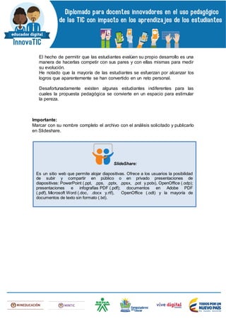El hecho de permitir que las estudiantes evalúen su propio desarrollo es una
manera de hacerlas competir con sus pares y con ellas mismas para medir
su evolución.
He notado que la mayoría de las estudiantes se esfuerzan por alcanzar los
logros que aparentemente se han convertido en un reto personal.
Desafortunadamente existen algunas estudiantes indiferentes para las
cuales la propuesta pedagógica se convierte en un espacio para estimular
la pereza.
Importante:
Marcar con su nombre completo el archivo con el análisis solicitado y publicarlo
en Slideshare.
SlideShare:
Es un sitio web que permite alojar diapositivas. Ofrece a los usuarios la posibilidad
de subir y compartir en público o en privado presentaciones de
diapositivas: PowerPoint (.ppt, .pps, .pptx, .ppsx, .pot y.potx), OpenOffice (.odp);
presentaciones e infografías PDF (.pdf); documentos en Adobe PDF
(.pdf), Microsoft Word (.doc, .docx y.rtf), OpenOffice (.odt) y la mayoría de
documentos de texto sin formato (.txt).
 