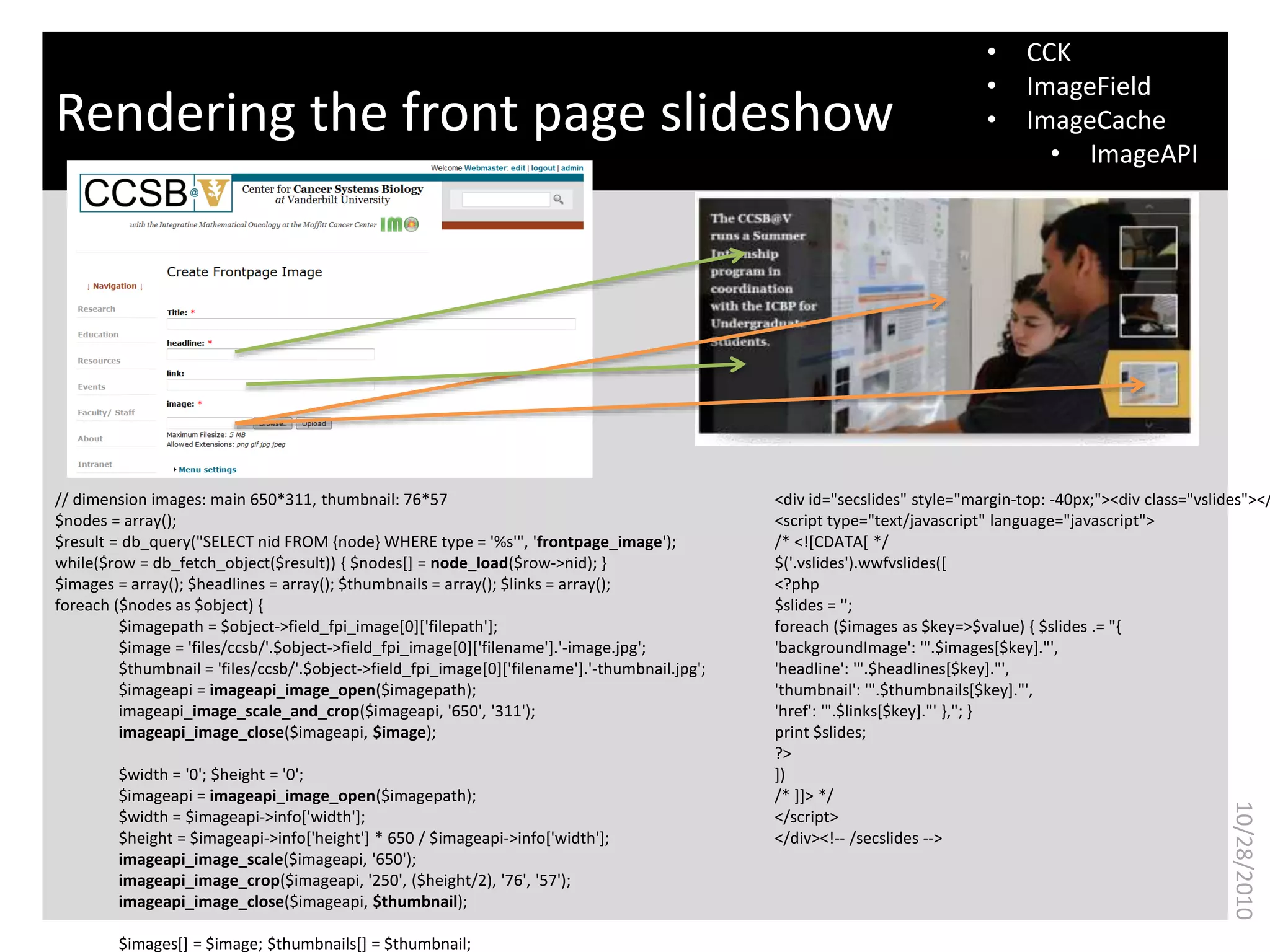 What is bioinformatics?Rendering the front page slideshow
11
10/28/2010
• CCK
• ImageField
• ImageCache
• ImageAPI
<div id="secslides" style="margin-top: -40px;"><div class="vslides"></
<script type="text/javascript" language="javascript">
/* <![CDATA[ */
$('.vslides').wwfvslides([
<?php
$slides = '';
foreach ($images as $key=>$value) { $slides .= "{
'backgroundImage': '".$images[$key]."',
'headline': '".$headlines[$key]."',
'thumbnail': '".$thumbnails[$key]."',
'href': '".$links[$key]."' },"; }
print $slides;
?>
])
/* ]]> */
</script>
</div><!-- /secslides -->
// dimension images: main 650*311, thumbnail: 76*57
$nodes = array();
$result = db_query("SELECT nid FROM {node} WHERE type = '%s'", 'frontpage_image');
while($row = db_fetch_object($result)) { $nodes[] = node_load($row->nid); }
$images = array(); $headlines = array(); $thumbnails = array(); $links = array();
foreach ($nodes as $object) {
$imagepath = $object->field_fpi_image[0]['filepath'];
$image = 'files/ccsb/'.$object->field_fpi_image[0]['filename'].'-image.jpg';
$thumbnail = 'files/ccsb/'.$object->field_fpi_image[0]['filename'].'-thumbnail.jpg';
$imageapi = imageapi_image_open($imagepath);
imageapi_image_scale_and_crop($imageapi, '650', '311');
imageapi_image_close($imageapi, $image);
$width = '0'; $height = '0';
$imageapi = imageapi_image_open($imagepath);
$width = $imageapi->info['width'];
$height = $imageapi->info['height'] * 650 / $imageapi->info['width'];
imageapi_image_scale($imageapi, '650');
imageapi_image_crop($imageapi, '250', ($height/2), '76', '57');
imageapi_image_close($imageapi, $thumbnail);
$images[] = $image; $thumbnails[] = $thumbnail;
 