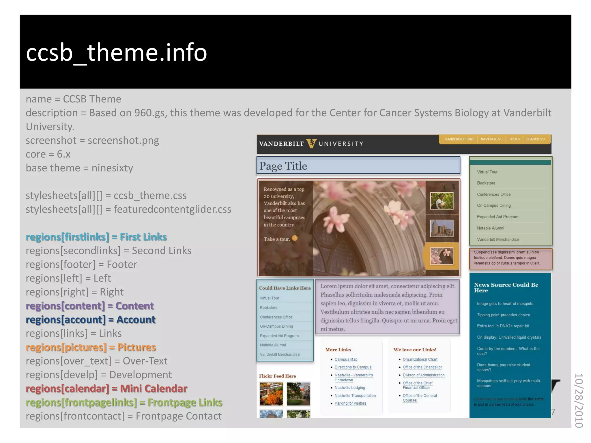 What is bioinformatics?
name = CCSB Theme
description = Based on 960.gs, this theme was developed for the Center for Cancer Systems Biology at Vanderbilt
University.
screenshot = screenshot.png
core = 6.x
base theme = ninesixty
stylesheets[all][] = ccsb_theme.css
stylesheets[all][] = featuredcontentglider.css
regions[firstlinks] = First Links
regions[secondlinks] = Second Links
regions[footer] = Footer
regions[left] = Left
regions[right] = Right
regions[content] = Content
regions[account] = Account
regions[links] = Links
regions[pictures] = Pictures
regions[over_text] = Over-Text
regions[develp] = Development
regions[calendar] = Mini Calendar
regions[frontpagelinks] = Frontpage Links
regions[frontcontact] = Frontpage Contact
ccsb_theme.info
7
10/28/2010
 
