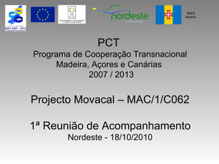 PCT
Programa de Cooperação Transnacional
Madeira, Açores e Canárias
2007 / 2013
Projecto Movacal – MAC/1/C062
1ª Reunião de Acompanhamento
Nordeste - 18/10/2010
SRES
Madeira
 