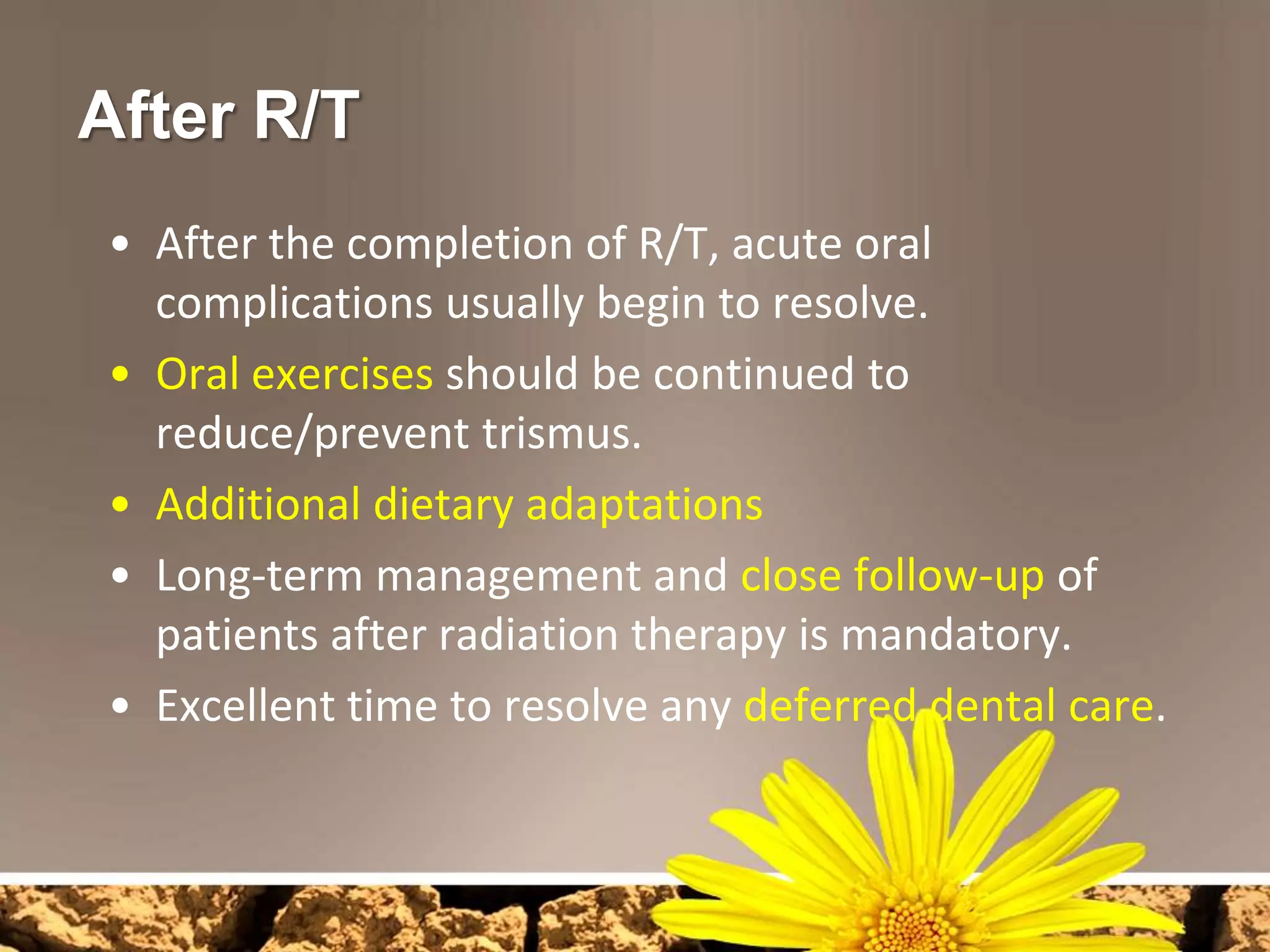 After R/T
• After the completion of R/T, acute oral
  complications usually begin to resolve.
• Oral exercises should be continued to
  reduce/prevent trismus.
• Additional dietary adaptations
• Long-term management and close follow-up of
  patients after radiation therapy is mandatory.
• Excellent time to resolve any deferred dental care.
 