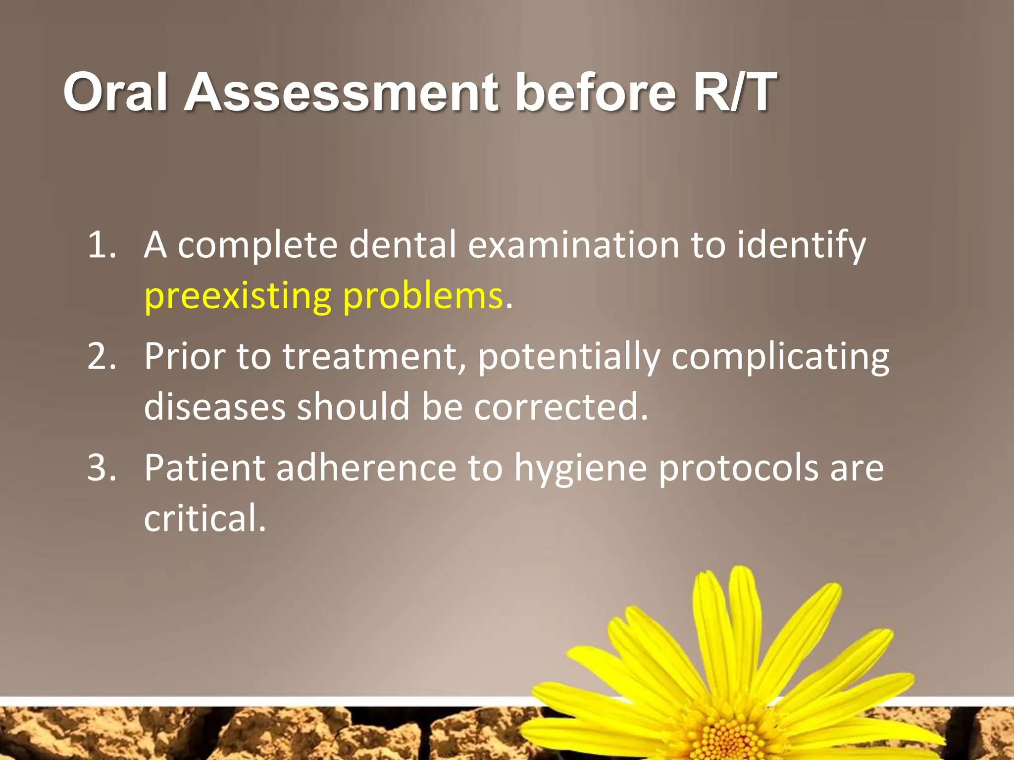 Oral Assessment before R/T

1. A complete dental examination to identify
   preexisting problems.
2. Prior to treatment, potentially complicating
   diseases should be corrected.
3. Patient adherence to hygiene protocols are
   critical.
 