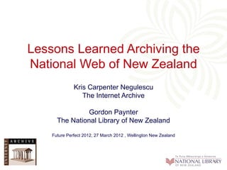 Lessons Learned Archiving the
National Web of New Zealand
              Kris Carpenter Negulescu
                 The Internet Archive

                Gordon Paynter
      The National Library of New Zealand

    Future Perfect 2012, 27 March 2012 , Wellington New Zealand
 