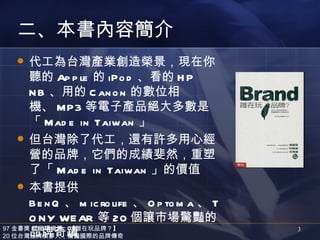 二、本書內容簡介
     代工為台灣產業創造榮景，現在你
      聽的 Ap p le 的 iPo d 、看的 H P
      N B 、用的 C an o n 的數位相
      機、 MP3 等電子產品絕大多數是
      「 Mad e in Taiwan 」
     但台灣除了代工，還有許多用心經
      營的品牌，它們的成績斐然，重塑
      了「 Mad e in Taiwan 」的價值
     本書提供
      B e n Q 、 m ic ro life 、 O p to m a 、 T
      O N Y WE AR 等 20 個讓市場驚豔的
      品牌奇蹟
97 金書獎 經營環境類：【誰在玩品牌？】
20 位台灣品牌築夢人，驚豔國際的品牌傳奇
                                                3
 