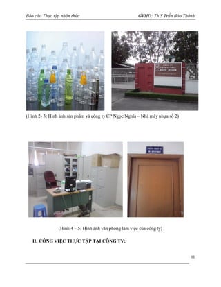 Báo cáo Thực tập nhận thức

GVHD: Th.S Trần Bảo Thành

(Hình 2- 3: Hình ảnh sản phẩm và công ty CP Ngọc Nghĩa – Nhà máy nhựa số 2)

(Hình 4 – 5: Hình ảnh văn phòng làm việc của công ty)
II. CÔNG VIỆC THỰC TẬP TẠI CÔNG TY:

11

 