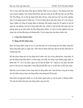 Báo cáo Thực tập nhận thức

GVHD: Th.S Trần Bảo Thành

Tôi có may mắn khi được thực tập tại phòng Nhân sự của công ty. Với phong cách làm
việc chuyên nghiệp, môi trường thân thiện, gần gũi cùng sự chỉ dẫn tận tình của chị Phan
Thị Thu Đông, tôi có thể áp dụng kiến thức đã học cũng như học hỏi các kinh nghiệm
thực tế về ngành quản trị nhân lực. Vì nơi tôi thực tập là nhà máy nhựa số 2 của công ty
Ngọc Nghĩa với tổng số lượng nhân sự khoảng 200 người trong đó 30 người là cán bộ
quản lý, văn phòng, còn lại là công nhân nhà máy. Chính vì thế mà hầu hết công việc tại
phòng nhân sự do một mình chị Thu Đông đảm nhiệm. Vì chưa có kinh nghiệm nên các
công việc tôi làm đều được chị hướng dẫn. Và tôi cũng chưa làm được nhiều việc.
1. Công việc chuyên môn:
 Bảng chi tiết chấm công:
Dựa vào bảng chấm công từ các ca của nhà máy tôi sẽ làm bảng chi tiết chấm công cho
từng công nhân giản ca, nghỉ việc. Theo như tôi được biết mục đích là để đối chiếu khi có
trường hợp cần.
Để làm được bảng này tôi cần nhập mã số nhân viên, họ và tên, phòng ban, công nhật, số
giờ thì bằng công nhật nhân 8, tô đen ngày chủ nhật, để trống ô giờ những ngày nghỉ và
đánh chữ “V” vào ô ký hiệu, ngày nào đi làm thì đánh “X”. Ngoài ra còn phải sửa thời
gian ra vào của các công nhân vì ban đầu giờ bắt đầu vào ca và kết thúc ca đều như nhau.
Một file excel là một ca làm, từng sheet là từng nhân viên. Sau khi làm xong thì in bảng
chi tiết chấm công ra kẹp vào bảng chấm công tháng đó để lưu giữ.
Khó khăn tôi gặp phải nhiều ca có rất nhiều người giản ca, dù họ giản ca không nhiều.
Tôi mất rất nhiều thời gian cho bảng chấm công chi tiết.

12

 