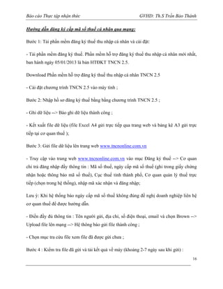 Báo cáo Thực tập nhận thức

GVHD: Th.S Trần Bảo Thành

Hướng dẫn đăng ký cấp mã số thuế cá nhân qua mạng:
Bước 1: Tải phần mềm đăng ký thuế thu nhập cá nhân và cài đặt:
- Tải phần mềm đăng ký thuế. Phần mềm hỗ trợ đăng ký thuế thu nhập cá nhân mới nhất,
ban hành ngày 05/01/2013 là bản HTĐKT TNCN 2.5.
Download Phần mềm hỗ trợ đăng ký thuế thu nhập cá nhân TNCN 2.5
- Cài đặt chương trình TNCN 2.5 vào máy tính ;
Bước 2: Nhập hồ sơ đăng ký thuế bằng bằng chương trình TNCN 2.5 ;
- Ghi dữ liệu --> Báo ghi dữ liệu thành công ;
- Kết xuất file dữ liệu (file Excel A4 gửi trực tiếp qua trang web và bảng kê A3 gửi trực
tiếp tại cơ quan thuế );
Bước 3: Gửi file dữ liệu lên trang web www.tncnonline.com.vn
- Truy cập vào trang web www.tncnonline.com.vn vào mục Đăng ký thuế --> Cơ quan
chi trả đăng nhập đầy thông tin : Mã số thuế, ngày cấp mã số thuế (ghi trong giấy chứng
nhận hoặc thông báo mã số thuế), Cục thuế tỉnh thành phố, Cơ quan quản lý thuế trực
tiếp (chọn trong hệ thống), nhập mã xác nhận và đăng nhập;
Lưu ý: Khi hệ thống báo ngày cấp mã số thuế không đúng đề nghị doanh nghiệp liên hệ
cơ quan thuế để được hướng dẫn.
- Điền đầy đủ thông tin : Tên người gửi, địa chỉ, số điện thoại, email và chọn Brown -->
Upload file lên mạng --> Hệ thông báo gửi file thành công ;
- Chọn mục tra cứu file xem file đã được gửi chưa ;
Bước 4 : Kiểm tra file đã gửi và tải kết quả về máy (khoảng 2-7 ngày sau khi gửi) :
16

 