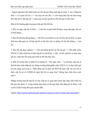 Báo cáo Thực tập nhận thức

GVHD: Th.S Trần Bảo Thành

- Người nộp thuế tiến hành kiểm tra file đã gửi bằng cách lặp lại bước 3 vào ( Đăng ký
thuế --> Cơ quan chi trả ) --> vào mục tra cứu file --> xem trạng thái cấp mã (nếu trạng
thái cấp mã là “đã cấp mã ” ) chọn mục tải kết quả để tải file kết quả về máy tính ;
Một số lỗi thường gặp trong quá trình gửi file dữ liệu :
1, Báo sai ngày cấp mã số thuế -- > Liên hệ cơ quan thuế để được cung cấp ngày cấp mã
số thuế đúng ;
2, Báo file dữ liệu không đúng --> Mở file excel kiểm tra các chỉ tiêu mã số thuế, cơ quan
thuế trực tiếp quản lý, số hiệu tệp hồ sơ khi kết xuất có giống với tên file không --> sửa
lại;
3, Báo file đã được upload --> Trên hệ thống đã tồn tại file đã gửi --> Mở phần mềm
TNCN 2.5 điều chỉnh lại số hiệu tệp hồ sơ (số bất kỳ 1..100…n) kết xuất file và thực hiện
gửi lại ; hoặc báo lỗi trong quá trình tải file lên máy chủ ;
4, Một số trường hợp cá nhân bị sai thông tin “ tên, ngày sinh…” và đã được cấp mã số
thuế thì thực hiện nhập lại các thông tin đúng bằng phần mềm TNCN 2.5 và thực hiện gửi
lại trên trang web (Lưu ý : Điền đúng mã số thuế mà NNT đã được cấp vào cột mã số
thuế, nếu bị sai số CMND để nghị liên hệ cơ quan thuế “không thực hiện theo cách
trên”).
Những trường hợp đã nộp hồ sơ trực tiếp tại cơ quan thuế trước đây thực hiện kiểm tra
kềt quả như Bước 4. Trong trường hợp chưa có kết quả thực hiện đăng ký từ Bước 1 để
có mã số thuế trong thời gian nhanh nhất.
(nguồn: http://ketoan.org/huong-dan-dang-ky-cap-ma-so-thue-ca-nhan-qua-mang.html)

17

 