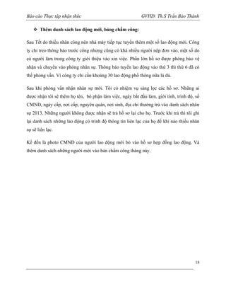 Báo cáo Thực tập nhận thức

GVHD: Th.S Trần Bảo Thành

 Thêm danh sách lao động mới, bảng chấm công:
Sau Tết do thiếu nhân công nên nhà máy tiếp tục tuyển thêm một số lao động mới. Công
ty chỉ treo thông báo trước cổng nhưng cũng có khá nhiều người nộp đơn vào, một số do
có người làm trong công ty giới thiệu vào xin việc. Phần lớn hồ sơ được phòng bảo vệ
nhận và chuyển vào phòng nhân sự. Thông báo tuyển lao động vào thứ 3 thì thứ 6 đã có
thể phỏng vấn. Vì công ty chỉ cần khoảng 30 lao động phổ thông nữa là đủ.
Sau khi phỏng vấn nhận nhân sự mới. Tôi có nhiệm vụ sàng lọc các hồ sơ. Những ai
được nhận tôi sẽ thêm họ tên, bô phận làm việc, ngày bắt đầu làm, giới tính, trình độ, số
CMND, ngày cấp, nơi cấp, nguyên quán, nơi sinh, địa chỉ thường trú vào danh sách nhân
sự 2013. Những người không được nhận sẽ trả hồ sơ lại cho họ. Trước khi trả thì tôi ghi
lại danh sách những lao động có trình độ thông tin liên lạc của họ để khi nào thiếu nhân
sự sẽ liên lạc.
Kế đến là photo CMND của người lao động mới bỏ vào hồ sơ hợp đồng lao động. Và
thêm danh sách những người mới vào bản chấm công tháng này.

18

 