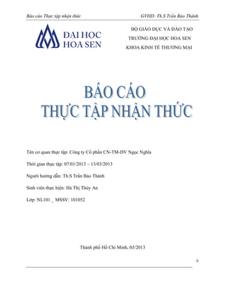Báo cáo Thực tập nhận thức

GVHD: Th.S Trần Bảo Thành
BỘ GIÁO DỤC VÀ ĐÀO TẠO
TRƯỜNG ĐẠI HỌC HOA SEN
KHOA KINH TẾ THƯƠNG MẠI

Tên cơ quan thực tập: Công ty Cổ phần CN-TM-DV Ngọc Nghĩa
Thời gian thực tập: 07/01/2013 – 13/03/2013
Người hướng dẫn: Th.S Trần Bảo Thành
Sinh viên thực hiện: Hà Thị Thúy An
Lớp: NL101 _ MSSV: 101052

Thành phố Hồ Chí Minh, 03/2013
ii

 