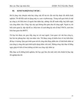 Báo cáo Thực tập nhận thức
III.

GVHD: Th.S Trần Bảo Thành

KINH NGHIỆM ĐẠT ĐƯỢC:

Dù là công việc chuyện môn hay công việc hỗ trợ tôi vẫn tích lũy được rất nhiều kinh
nghiệm. Tôi đã biết cách sử dụng máy in, scan và photocopy. Trong suốt quá trình có mặt
tại công ty tôi hiểu hơn về người làm nhân lực, những vấn đề tranh chấp, hay kiến nghị
của công nhân viên. Công việc này quả không đơn giản như tôi từng nghĩ. Ngoài ra, tôi
biết cách quản lý, sắp xếp hồ sơ. Hiểu hơn về cách đăng ký mã số thuế TNCN, cách làm
biên bản giảm thẻ BHYT.
Tôi học hỏi được các giao tiếp, ứng xử với mọi người. Làm quen với văn hóa công ty,
học hỏi tác phong làm việc của nhân viên. Tôi được củng cố nhiều hơn về các kiến thức
đã học ở trường. Qua quá trình quan sát tôi cũng nắm được phần nào về tình hình nhân sự
của công ty cũng như quá trình tuyển dụng nhân viên mới. Những công việc thực tế hằng
ngày giúp tôi hiểu rõ hơn những cái khó của công việc nhân sự.
Đây thực sự là những kinh nghiệm, bài học quý báu cho một sinh viên chuẩn bị thực tập
tốt nghiệp như tôi.

21

 