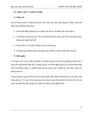Báo cáo Thực tập nhận thức

GVHD: Th.S Trần Bảo Thành

IV. NHẬN XÉT VÀ KIẾN NGHỊ:
 Nhận xét:
Tuy tôi luôn muốn cố gắng hết mình cho công việc thực tập nhưng tôi thấy mình còn
nhiều hạn chế phải khắc phục:
 Chưa dám thẳng thắng hỏi rõ những vấn đề tôi còn thắc mắc chưa hiểu rõ.
 Thụ động trong công việc. Nên chủ động hỏi thêm công việc khi có thời gian rãnh.
Không nên ngồi một chỗ.
 Chưa hiểu rõ về Luật lao động và cách tính lương.
 Cần tập trung những công việc được giao, không vì tâm lý thấy khó mà nản.
 Kiến nghị:
Vì công ty chỉ có duy nhất một nhân viên nhân sự phụ trách cả hoạt động của nhà máy 2
trong các phòng ban khác đều có nhiều người. Tôi thiết nghĩ công ty cần tuyển thêm nhân
viên cho phòng nhân sự. Nhằm giảm áp lực công việc và phát huy hết chức năng của
phòng nhân sự.
Trong thời gian qua tôi rất cảm ơn sự hướng dẫn chân thành, nhiệt tình của các nhân viên
trong công ty. Vì vậy, tôi hy vọng sau này công ty cũng sẽ tạo nhiều điều kiện tốt cho các
sinh viên đến thực tập. Giúp họ có nhiều kỹ năng, kinh nghiệm hơn.

22

 