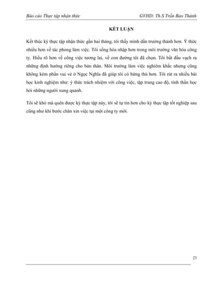 Báo cáo Thực tập nhận thức

GVHD: Th.S Trần Bảo Thành
KẾT LUẬN

Kết thúc kỳ thực tập nhận thức gần hai tháng, tôi thấy mình dần trưởng thành hơn. Ý thức
nhiều hơn về tác phong làm việc. Tôi sống hòa nhập hơn trong môi trường văn hóa công
ty. Hiểu rõ hơn về công việc tương lai, về con đường tôi đã chọn. Tôi bắt đầu vạch ra
những định hướng riêng cho bản thân. Môi trường làm việc nghiêm khắc nhưng cũng
không kém phần vui vẻ ở Ngọc Nghĩa đã giúp tôi có hứng thú hơn. Tôi rút ra nhiều bài
học kinh nghiệm như: ý thức trách nhiệm với công việc, tập trung cao độ, tinh thần học
hỏi những người xung quanh.
Tôi sẽ khó mà quên được kỳ thực tập này, tôi sẽ tự tin hơn cho kỳ thực tập tốt nghiệp sau
cũng như khi bước chân xin việc tại một công ty mới.

23

 