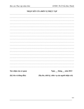 Báo cáo Thực tập nhận thức

GVHD: Th.S Trần Bảo Thành

NHẬN XÉT CỦA ĐƠN VỊ THỰC TẬP
………………………………………………………………………………………………
………………………………………………………………………………………………
………………………………………………………………………………………………
………………………………………………………………………………………………
………………………………………………………………………………………………
………………………………………………………………………………………………
………………………………………………………………………………………………
………………………………………………………………………………………………
………………………………………………………………………………………………
………………………………………………………………………………………………
………………………………………………………………………………………………
………………………………………………………………………………………………
………………………………………………………………………………………………
………………………………………………………………………………………………
………………………………………………………………………………………………
………………………………………………………………………………………………
………………………………………………………………………………………………
………………………………………………………………………………………………
Xác nhận của cơ quan
(Ký tên và đóng dấu)

Ngày __ tháng __ năm 2013
(Họ tên, chữ ký, chức vụ của người nhận xét)

xxv

 