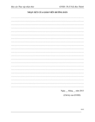 Báo cáo Thực tập nhận thức

GVHD: Th.S Trần Bảo Thành

NHẬN XÉT CỦA GIÁO VIÊN HƯỚNG DẪN
………………………………………………………………………………………………
………………………………………………………………………………………………
………………………………………………………………………………………………
………………………………………………………………………………………………
………………………………………………………………………………………………
………………………………………………………………………………………………
………………………………………………………………………………………………
………………………………………………………………………………………………
………………………………………………………………………………………………
………………………………………………………………………………………………
………………………………………………………………………………………………
………………………………………………………………………………………………
………………………………………………………………………………………………
………………………………………………………………………………………………
………………………………………………………………………………………………
………………………………………………………………………………………………
………………………………………………………………………………………………
………………………………………………………………………………………………
………………………………………………………………………………………………
………………………………………………………………………………………………
………………………………………………………………………………………………
Ngày __ tháng __ năm 2013
(Chữ ký của GVHD)

xxvi

 