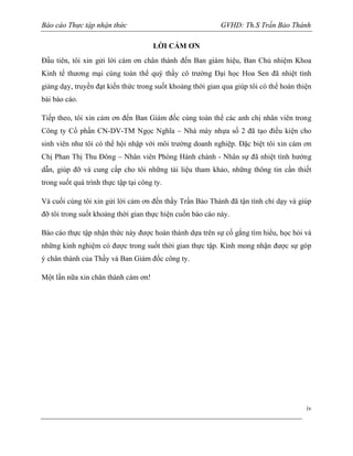 Báo cáo Thực tập nhận thức

GVHD: Th.S Trần Bảo Thành
LỜI CẢM ƠN

Đầu tiên, tôi xin gửi lời cám ơn chân thành đến Ban giám hiệu, Ban Chủ nhiệm Khoa
Kinh tế thương mại cùng toàn thể quý thầy cô trường Đại học Hoa Sen đã nhiệt tình
giảng dạy, truyền đạt kiến thức trong suốt khoảng thời gian qua giúp tôi có thể hoàn thiện
bài báo cáo.
Tiếp theo, tôi xin cảm ơn đến Ban Giám đốc cùng toàn thể các anh chị nhân viên trong
Công ty Cổ phần CN-DV-TM Ngọc Nghĩa – Nhà máy nhựa số 2 đã tạo điều kiện cho
sinh viên như tôi có thể hội nhập với môi trường doanh nghiệp. Đặc biệt tôi xin cám ơn
Chị Phan Thị Thu Đông – Nhân viên Phòng Hành chánh - Nhân sự đã nhiệt tình hướng
dẫn, giúp đỡ và cung cấp cho tôi những tài liệu tham khảo, những thông tin cần thiết
trong suốt quá trình thực tập tại công ty.
Và cuối cùng tôi xin gửi lời cảm ơn đến thầy Trần Bảo Thành đã tận tình chỉ dạy và giúp
đỡ tôi trong suốt khoảng thời gian thực hiện cuốn báo cáo này.
Báo cáo thực tập nhận thức này được hoàn thành dựa trên sự cố gắng tìm hiểu, học hỏi và
những kinh nghiệm có được trong suốt thời gian thực tập. Kính mong nhận được sự góp
ý chân thành của Thầy và Ban Giám đốc công ty.
Một lần nữa xin chân thành cám ơn!

iv

 