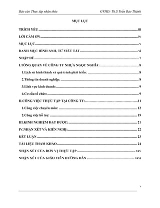 Báo cáo Thực tập nhận thức

GVHD: Th.S Trần Bảo Thành
MỤC LỤC

TRÍCH YẾU ................................................................................................................. iii
LỜI CẢM ƠN ............................................................................................................... iv
MỤC LỤC ...................................................................................................................... v
DANH MỤC HÌNH ẢNH, TỪ VIẾT TẮT .................................................................. vi
NHẬP ĐỀ ....................................................................................................................... 7
I.TỔNG QUAN VỀ CÔNG TY NHỰA NGỌC NGHĨA: ............................................ 8
1.Lịch sử hình thành và quá trình phát triển: .......................................................... 8
2.Thông tin doanh nghiệp: ......................................................................................... 8
3.Lĩnh vực kinh doanh: .............................................................................................. 9
4.Cơ cấu tổ chức: ........................................................................................................ 9
II.CÔNG VIỆC THỰC TẬP TẠI CÔNG TY:………………………………………..11
1.Công việc chuyên môn: ......................................................................................... 12
2.Công việc hỗ trợ: ................................................................................................... 19
III.KINH NGHIỆM ĐẠT ĐƯỢC: .............................................................................. 21
IV.NHẬN XÉT VÀ KIẾN NGHỊ:............................................................................... 22
KẾT LUẬN .................................................................................................................. 23
TÀI LIỆU THAM KHẢO ........................................................................................... 24
NHẬN XÉT CỦA ĐƠN VỊ THỰC TẬP .................................................................. xxv
NHẬN XÉT CỦA GIÁO VIÊN HƯỚNG DẪN ...................................................... xxvi

v

 