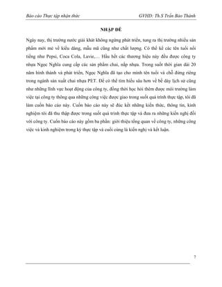Báo cáo Thực tập nhận thức

GVHD: Th.S Trần Bảo Thành
NHẬP ĐỀ

Ngày nay, thị trường nước giải khát không ngừng phát triển, tung ra thị trường nhiều sản
phẩm mới mẻ về kiểu dáng, mẫu mã cũng như chất lượng. Có thể kể các tên tuổi nổi
tiếng như Pepsi, Coca Cola, Lavie,… Hầu hết các thương hiệu này đều được công ty
nhựa Ngọc Nghĩa cung cấp các sản phẩm chai, nắp nhựa. Trong suốt thời gian dài 20
năm hình thành và phát triển, Ngọc Nghĩa đã tạo cho mình tên tuổi và chỗ đứng riêng
trong ngành sản xuất chai nhựa PET. Để có thể tìm hiểu sâu hơn về bề dày lịch sử cũng
như những lĩnh vực hoạt động của công ty, đồng thời học hỏi thêm được môi trường làm
việc tại công ty thông qua những công việc được giao trong suốt quá trình thực tập, tôi đã
làm cuốn báo cáo này. Cuốn báo cáo này sẽ đúc kết những kiến thức, thông tin, kinh
nghiệm tôi đã thu thập được trong suốt quá trình thực tập và đưa ra những kiến nghị đối
với công ty. Cuốn báo cáo này gồm ba phần: giới thiệu tống quan về công ty, những công
việc và kinh nghiệm trong kỳ thực tập và cuối cùng là kiến nghị và kết luận.

7

 