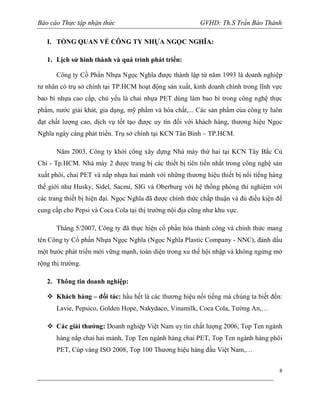 Báo cáo Thực tập nhận thức

GVHD: Th.S Trần Bảo Thành

I. TỔNG QUAN VỀ CÔNG TY NHỰA NGỌC NGHĨA:
1. Lịch sử hình thành và quá trình phát triển:
Công ty Cồ Phần Nhựa Ngọc Nghĩa được thành lập từ năm 1993 là doanh nghiệp
tư nhân có trụ sở chính tại TP.HCM hoạt động sản xuất, kinh doanh chính trong lĩnh vực
bao bì nhựa cao cấp, chủ yếu là chai nhựa PET dùng làm bao bì trong công nghệ thực
phẩm, nước giải khát, gia dụng, mỹ phẩm và hóa chất,... Các sản phẩm của công ty luôn
đạt chất lượng cao, dịch vụ tốt tạo được uy tín đối với khách hàng, thương hiệu Ngọc
Nghĩa ngày càng phát triển. Trụ sở chính tại KCN Tân Bình – TP.HCM.
Năm 2003, Công ty khởi công xây dựng Nhà máy thứ hai tại KCN Tây Bắc Củ
Chi - Tp.HCM. Nhà máy 2 được trang bị các thiết bị tiên tiến nhất trong công nghệ sản
xuất phôi, chai PET và nắp nhựa hai mảnh với những thương hiệu thiết bị nổi tiếng hàng
thế giới như Husky, Sidel, Sacmi, SIG và Oberburg với hệ thống phòng thí nghiệm với
các trang thiết bị hiện đại. Ngọc Nghĩa đã được chính thức chấp thuận và đủ điều kiện để
cung cấp cho Pepsi và Coca Cola tại thị trường nội địa cũng như khu vực.
Tháng 5/2007, Công ty đã thực hiện cổ phần hóa thành công và chính thức mang
tên Công ty Cổ phần Nhựa Ngọc Nghĩa (Ngọc Nghĩa Plastic Company - NNC), đánh dấu
một bước phát triển mới vững mạnh, toàn diện trong xu thế hội nhập và không ngừng mở
rộng thị trường.
2. Thông tin doanh nghiệp:
 Khách hàng – đối tác: hầu hết là các thương hiệu nổi tiếng mà chúng ta biết đến:
Lavie, Pepsico, Golden Hope, Nakydaco, Vinamilk, Coca Cola, Tường An,…
 Các giải thưởng: Doanh nghiệp Việt Nam uy tín chất lượng 2006, Top Ten ngành
hàng nắp chai hai mảnh, Top Ten ngành hàng chai PET, Top Ten ngành hàng phôi
PET, Cúp vàng ISO 2008, Top 100 Thương hiệu hàng đầu Việt Nam,…
8

 