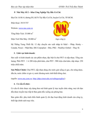 Báo cáo Thực tập nhận thức

GVHD: Th.S Trần Bảo Thành

 Nhà Máy Số 2 – Khu Công Nghiệp Tây Bắc Củ Chi:
Địa Chỉ: lô B1-8, đường D3, KCN Tây Bắc Củ Chi, huyện Củ Chi, TP.HCM.
Điện thoại: 38151747
Website: www.nnc.com.vn
2

Tổng Diện Tích: 35.000 m

Diện Tích Nhà Máy: 20.000 m2

logo công ty

Hệ Thống Trang Thiết Bị: 12 dây chuyền sản xuất nhập từ Sidel – Pháp, Husky –
Canada, Nissei – Nhật Bản, SIG Corpoplast – Đức, PSG – PackSys Global – Thụy Sĩ.
3. Lĩnh vực kinh doanh:
Sản xuất và kinh doanh các sản phẩm nhựa, đặc biệt là chai PET và nắp nhựa. Tổng sản
lượng: Phôi PET: 1 tỉ 200 triệu phôi/năm, chai PET : 900 triệu chai/năm, nắp nhựa: 250
triệu chiếc/năm.
Sản Phẩm Chính: Chai PET, nắp nhựa dùng cho nước giải uống có gas, cho nông dược,
dầu ăn, nước chấm và gia vị, nước khoáng nước tinh khiết đóng chai.
(nguồn: www.nnc.com.vn, http://php.cisnet.edu.vn/webngocnghia/)
4. Cơ cấu tổ chức:
Cơ cấu tổ chức được xây dựng theo mô hình quản lý trực tuyến chức năng, mọi chỉ đạo
đều được truyền trực tiếp từ Ban giám đốc xuống các phòng ban.
Ban giám đốc: phụ trách điều hành quản lý chỉ đạo hoạt động kinh doanh của công ty,
thiết lập chính sách mục tiêu.

9

 