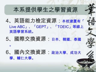 本系提供學生之學習資源
4、英語能力檢定資源：本校建置有「
Live ABC」、「GEPT」、「TOEIC」等線上
英語學習系統。

5、國際交換資源：日本、韓國、泰國
。

6、國內交換資源：政治大學、成功大
學、輔仁大學。
 