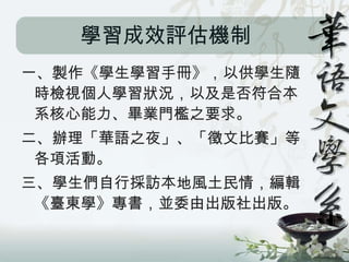 學習成效評估機制
一、製作《學生學習手冊》，以供學生隨
 時檢視個人學習狀況，以及是否符合本
 系核心能力、畢業門檻之要求。
二、辦理「華語之夜」、「徵文比賽」等
 各項活動。
三、學生們自行採訪本地風土民情，編輯
 《臺東學》專書，並委由出版社出版。
 