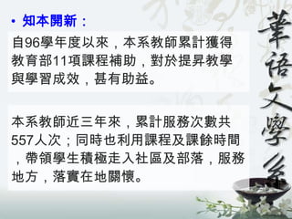 • 知本開新：
自96學年度以來，本系教師累計獲得
教育部11項課程補助，對於提昇教學
與學習成效，甚有助益。


本系教師近三年來，累計服務次數共
557人次；同時也利用課程及課餘時間
，帶領學生積極走入社區及部落，服務
地方，落實在地關懷。
 