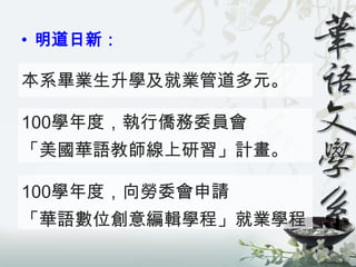 • 明道日新：

本系畢業生升學及就業管道多元。

100學年度，執行僑務委員會
「美國華語教師線上研習」計畫。

100學年度，向勞委會申請
「華語數位創意編輯學程」就業學程
 
